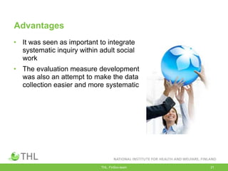 Advantages
• It was seen as important to integrate
systematic inquiry within adult social
work
• The evaluation measure development
was also an attempt to make the data
collection easier and more systematic
THL, FinSoc-team 21
 
