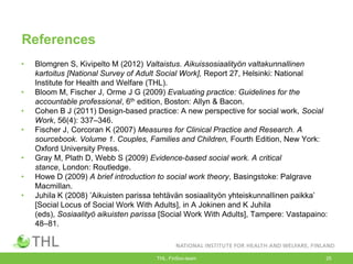 References
• Blomgren S, Kivipelto M (2012) Valtaistus. Aikuissosiaalityön valtakunnallinen
kartoitus [National Survey of Adult Social Work], Report 27, Helsinki: National
Institute for Health and Welfare (THL).
• Bloom M, Fischer J, Orme J G (2009) Evaluating practice: Guidelines for the
accountable professional, 6th edition, Boston: Allyn & Bacon.
• Cohen B J (2011) Design-based practice: A new perspective for social work, Social
Work, 56(4): 337–346.
• Fischer J, Corcoran K (2007) Measures for Clinical Practice and Research. A
sourcebook. Volume 1. Couples, Families and Children, Fourth Edition, New York:
Oxford University Press.
• Gray M, Plath D, Webb S (2009) Evidence-based social work. A critical
stance, London: Routledge.
• Howe D (2009) A brief introduction to social work theory, Basingstoke: Palgrave
Macmillan.
• Juhila K (2008) ‟Aikuisten parissa tehtävän sosiaalityön yhteiskunnallinen paikka‟
[Social Locus of Social Work With Adults], in A Jokinen and K Juhila
(eds), Sosiaalityö aikuisten parissa [Social Work With Adults], Tampere: Vastapaino:
48–81.
THL, FinSoc-team 25
 