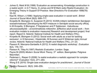 • Julnes G, Mark M M (1998) „Evaluation as sensemaking: Knowledge construction in
a realist world‟, in G T Henry, G Julnes and M M Mark (eds) Realist Evaluation: An
Emerging Theory In Support Of Practice: New Directions For Evaluation 1998(78):
33–52.
• Kazi M, Wilson J (1996) „Applying single-case evaluation in social work‟, British
Journal of Social Work 26(5): 699–717.
• Kivipelto M, Blomgren S, Suojanen R (2013)‟ AVAIN-mittarin kehittäminen Seinäjoen
sosiaalivirastossa‟ [Developing the KEY-measure in Seinäjoki social security office].
In M Kivipelto, S Blomgren, P Karjalainen and P Saikkonen. Vaikuttavaa
aikuissosiaalityötä – arviointimalleista mittareihin. [Effective adult social work – from
evaluation models to evaluation measures] Research and development project; final
report. Report 8, Helsinki: National Institute for Health and Welfare (THL).
• Kivipelto M, Blomgren S (2012) „Social work with adults as a tool for tackling
exclusion‟, in S Karvonen, I Keskimäki, M Kuronen and K Wilskman (eds) Annual
review, Helsinki: National Institute for Health and Welfare (THL), 21–23.
• Pawson R, Manzano-Santaella A (2012) „A realist diagnostic workshop‟. Evaluation
8(2), 176–191.
• Pawson R, Tilley N (1997) Realistic Evaluation, London: Sage.
• Payne M (2005) Modern Social Work Theory, 3rd edition, Basingstoke: Palgrave
Macmillan.
• Pedersen L, Rieper O (2008) „Is realist evaluation a realistic approach for complex
reforms?‟ Evaluation 14(3), 271–293.
• Wong S E (2010) ‟Single-case evaluation designs for practitioners‟, Journal of Social
Service Research, 36(3): 248–259.
• THL, FinSoc-team 26
 