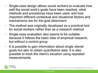 THL, FinSoc-team 7
• Single-case design allows social workers to evaluate how
well the social work‟s goals have been reached, what
methods and procedures have been used, and how
important different contextual and situational factors and
mechanisms are for the goal attainment
• The method was originally developed as a practical tool
for social workers rather than as a research method
• Single-case evaluation also seems to be suitable
because it follows the basic idea of empirical research,
but without a control group
• It is possible to gain information about single clients‟
goals but also to obtain quantitative data. It is also
possible to track the client‟s situation using repeated
measurements.
 