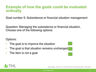 Example of how the goals could be evaluated
ordinally
Goal number 5: Subsistence or financial situation management
Question: Managing the subsistence or financial situation.
Choose one of the following options:
Options:
• The goal is to improve the situation
• The goal is that situation remains unchanged
• The item is not a goal
THL, FinSoc-team 8
 