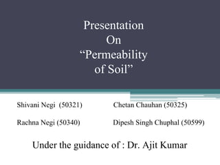 Presentation
On
“Permeability
of Soil”
Shivani Negi (50321) Chetan Chauhan (50325)
Rachna Negi (50340) Dipesh Singh Chuphal (50599)
Under the guidance of : Dr. Ajit Kumar
 