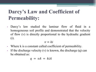 Darcy’s Law and Coefficient of
Permeability:
• Darcy’s law studied the laminar flow of fluid in a
homogeneous soil profile and demonstrated that the velocity
of flow (v) is directly proportional to the hydraulic gradient
(i).
𝑣 = 𝑘𝑖
• Where k is a constant called coefficient of permeability.
• If the discharge velocity (v) is known, the discharge (q) can
be obtained as:
𝑞 = 𝑣𝐴 = 𝑘𝑖𝐴
 