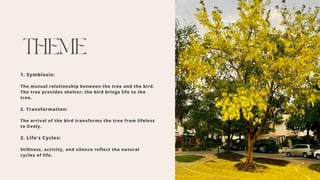 THEME
1. Symbiosis:
The mutual relationship between the tree and the bird.
The tree provides shelter; the bird brings life to the
tree.
2. Transformation:
The arrival of the bird transforms the tree from lifeless
to lively.
3. Life’s Cycles:
Stillness, activity, and silence reflect the natural
cycles of life.
 
