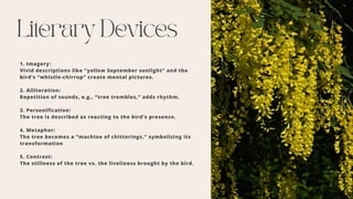 Literary Devices
1. Imagery:
Vivid descriptions like “yellow September sunlight” and the
bird’s “whistle-chirrup” create mental pictures.
2. Alliteration:
Repetition of sounds, e.g., “tree trembles,” adds rhythm.
3. Personification:
The tree is described as reacting to the bird’s presence.
4. Metaphor:
The tree becomes a “machine of chitterings,” symbolizing its
transformation
5. Contrast:
The stillness of the tree vs. the liveliness brought by the bird.
 