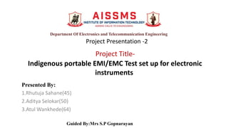 Project Title-
Indigenous portable EMI/EMC Test set up for electronic
instruments
Presented By:
1.Rhutuja Sahane(45)
2.Aditya Selokar(50)
3.Atul Wankhede(64)
Guided By:Mrs S.P Gopnarayan
Department Of Electronics and Telecommunication Engineering
Project Presentation -2
 