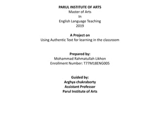 PARUL INSTITUTE OF ARTS
Master of Arts
In
English Language Teaching
2019
A Project on
Using Authentic Text for learning in the classroom
Prepared by:
Mohammad Rahmatullah Likhon
Enrollment Number: T77M18ENG005
Guided by:
Arghya chakraborty
Assistant Professor
Parul Institute of Arts
 