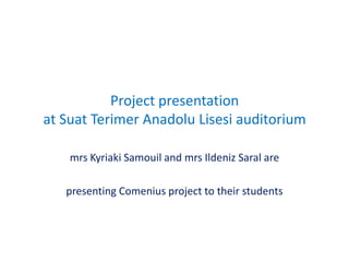Project presentation
at Suat Terimer Anadolu Lisesi auditorium

    mrs Kyriaki Samouil and mrs Ildeniz Saral are

   presenting Comenius project to their students
 