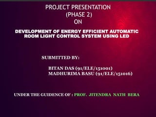 PROJECT PRESENTATION
(PHASE 2)
ON
DEVELOPMENT OF ENERGY EFFICIENT AUTOMATIC
ROOM LIGHT CONTROL SYSTEM USING LED
SUBMITTED BY:
BITAN DAS (91/ELE/151001)
MADHURIMA BASU (91/ELE/151016)
UNDER THE GUIDENCE OF : PROF. JITENDRA NATH BERA
 