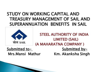 STUDY ON WORKING CAPITAL AND
TREASURY MANAGEMENT OF SAIL AND
SUPERANNUATION BENEFITS IN SAIL
STEEL AUTHORITY OF INDIA
LIMITED (SAIL)
(A MAHARATNA COMPANY )
Submitted to- Submitted by-
Mrs.Mansi Mathur Km. Akanksha Singh
 