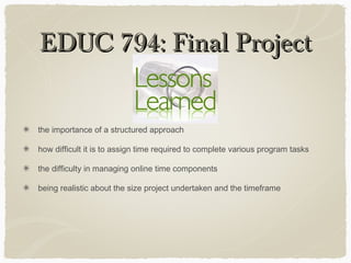 EDUC 794: Final ProjectEDUC 794: Final Project
the importance of a structured approach
how difficult it is to assign time required to complete various program tasks
the difficulty in managing online time components
being realistic about the size project undertaken and the timeframe
 