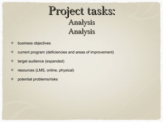 Project tasks:Project tasks: AnalysisAnalysis
business objectives
current program (deficiencies and areas of improvement)
target audience (expanded)
resources (LMS, online, physical)
potential problems/risks
 