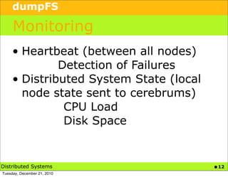 dumpFS

     Monitoring
     • Heartbeat (between all nodes)
              Detection of Failures
     • Distributed System State (local
       node state sent to cerebrums)
               CPU Load
               Disk Space


Distributed Systems                      • 12
Tuesday, December 21, 2010
 
