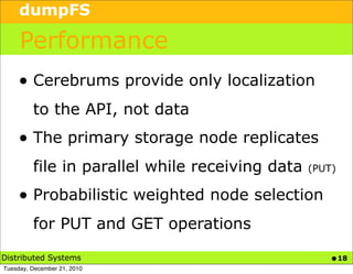 dumpFS

     Performance
    • Cerebrums provide only localization
         to the API, not data
    • The primary storage node replicates
         file in parallel while receiving data   (PUT)

    • Probabilistic weighted node selection
         for PUT and GET operations

Distributed Systems                                  • 18
Tuesday, December 21, 2010
 