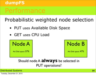 dumpFS

    Performance
    Probabilistic weighted node selection
          • PUT uses Available Disk Space
          • GET uses CPU Load

             Node A                             Node B
              Avl. Disk space: 57%               Avl. Disk space: 47%




                     Should node A always be selected in
                               PUT operations?
Distributed Systems                                                     19
                                                                        16
Tuesday, December 21, 2010
 