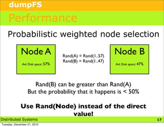 dumpFS

    Performance
    Probabilistic weighted node selection

             Node A                  Rand(A) = Rand(1..57)
                                                             Node B
                                     Rand(B) = Rand(1..47)
              Avl. Disk space: 57%                           Avl. Disk space: 47%




                     Rand(B) can be greater than Rand(A)
                  But the probability that it happens is < 50%

             Use Rand(Node) instead of the direct
                          value!
Distributed Systems                                                                 20
                                                                                    17
Tuesday, December 21, 2010
 