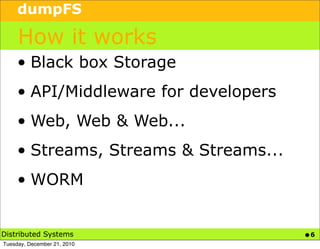 dumpFS

     How it works
     • Black box Storage
     • API/Middleware for developers
     • Web, Web & Web...
     • Streams, Streams & Streams...
     • WORM


Distributed Systems                    •6
Tuesday, December 21, 2010
 