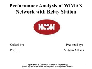 Performance Analysis of WiMAX
Network with Relay Station
Guided by: Presented by:
Prof…. Mubeen A Khan
Department of Computer Science & Engineering
Medi-Caps Institute of Technology and Management, Indore 1
 