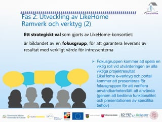 Fas 2: Utveckling av LikeHome
Ramverk och verktyg (2)
Ett strategiskt val som gjorts av LikeHome-konsortiet:
är bildandet av en fokusgrupp, för att garantera leverans av
resultat med verkligt värde för intressenterna
 Fokusgruppen kommer att spela en
viktig roll vid utvärderingen av alla
viktiga projektresultat
LikeHome e-verktyg och portal
kommer att presenteras för
fokusgruppen för att verifiera
användbarheten/lätt att använda
(genom att bedöma funktionalitet
och presentationen av specifika
behov)
 