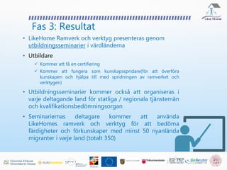 Fas 3: Resultat
• LikeHome Ramverk och verktyg presenteras genom
utbildningsseminarier i värdländerna
• Utbildare
 Kommer att få en certifiering
 Kommer att fungera som kunskapsspridare(för att överföra
kunskapen och hjälpa till med spridningen av ramverket och
verktygen)
• Utbildningsseminarier kommer också att organiseras i
varje deltagande land för statliga / regionala tjänstemän
och kvalifikationsbedömningsorgan
• Seminariernas deltagare kommer att använda
LikeHomes ramverk och verktyg för att bedöma
färdigheter och förkunskaper med minst 50 nyanlända
migranter i varje land (totalt 350)
 