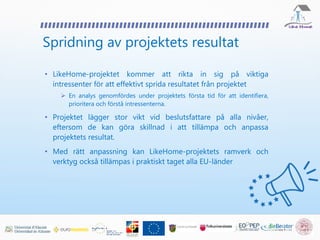Spridning av projektets resultat
• LikeHome-projektet kommer att rikta in sig på viktiga
intressenter för att effektivt sprida resultatet från projektet
 En analys genomfördes under projektets första tid för att identifiera,
prioritera och förstå intressenterna.
• Projektet lägger stor vikt vid beslutsfattare på alla nivåer,
eftersom de kan göra skillnad i att tillämpa och anpassa
projektets resultat.
• Med rätt anpassning kan LikeHome-projektets ramverk och
verktyg också tillämpas i praktiskt taget alla EU-länder
 