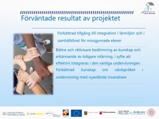 Förväntade resultat av projektet
Förbättrad tillgång till integration i lärmiljön och i
samhällslivet för missgynnade elever
Bättre och rättvisare bedömning av kunskap och
erkännande av tidigare inlärning, i syfte att
effektivt integreras i den vanliga undervisningen
Förbättrad kunskap om värdspråket i
undervisning med nyanlända invandrare
 