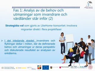 Fas 1: Analys av de behov och
utmaningar som invandrare och
värdländer står inför (2)
Strategiska val som gjorts av LikeHome-konsortiet: involvera
migranter direkt i flera projektfaser
 I det inledande skedet: invandrare och
flyktingar deltar i möten, där de definierade
behov och utmaningar ur deras perspektiv
och diskuterade resultatet av analysen av
enkäterna.
 
