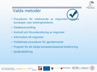 Valda metoder
• Proceduren för erkännande av migranters tidigare
kunskaper utan behörighetsbevis
• Databasutveckling
• Kontroll och förundersökning av migranter
• Information till migranter
• Förbättrade procedurer för igenkännande
• Program för att stödja kompetensbaserad bedömning
• Språkutbildning
 