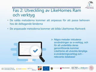 Fas 2: Utveckling av LikeHomes Ram
och verktyg
 Några metoder inkluderar
användningen av e-verktyg, och
för att underlätta deras
genomförande kommer
LikeHome att utveckla lämpliga
e-utvärderingsverktyg och -
relevanta databaser
• De valda metoderna kommer att anpassas för att passa behoven
hos de deltagande länderna
• De anpassade metoderna kommer att bilda LikeHomes Ramverk
 