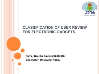 CLASSIFICATION OF USER REVIEW
FOR ELECTRONIC GADGETS
Name: Geetika Gautam(12303008)
Supervisor: Dr.Divakar Yadav
 