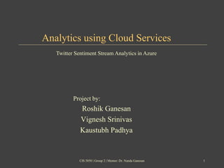 Analytics using Cloud Services
Project by:
Roshik Ganesan
Vignesh Srinivas
Kaustubh Padhya
Twitter Sentiment Stream Analytics in Azure
CIS 5850 | Group 2 | Mentor: Dr. Nanda Ganesan 1
 