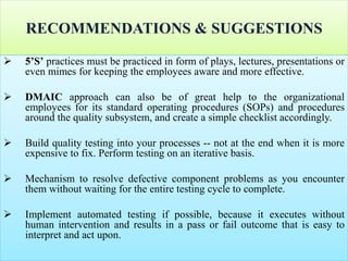 RECOMMENDATIONS & SUGGESTIONS
 5’S’ practices must be practiced in form of plays, lectures, presentations or
even mimes for keeping the employees aware and more effective.
 DMAIC approach can also be of great help to the organizational
employees for its standard operating procedures (SOPs) and procedures
around the quality subsystem, and create a simple checklist accordingly.
 Build quality testing into your processes -- not at the end when it is more
expensive to fix. Perform testing on an iterative basis.
 Mechanism to resolve defective component problems as you encounter
them without waiting for the entire testing cycle to complete.
 Implement automated testing if possible, because it executes without
human intervention and results in a pass or fail outcome that is easy to
interpret and act upon.
 
