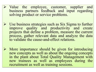  Value the employee, customer, supplier and
business partners feedback and input regarding
solving product or service problems.
 Use business strategies such as Six Sigma to further
improve quality and productivity and create
projects that define a problem, measure the current
process, gather relevant data and analyze the data
to validate the cause-and-effect relations.
 More importance should be given for introducing
new concepts as well as about the ongoing concepts
in the plant about Total Quality Management with
new trainees as well as employees during the
recruitment as well as training sessions.
 