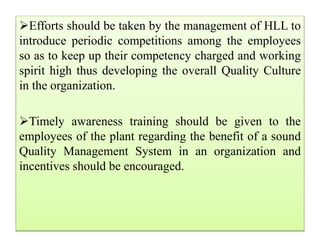 Efforts should be taken by the management of HLL to
introduce periodic competitions among the employees
so as to keep up their competency charged and working
spirit high thus developing the overall Quality Culture
in the organization.
Timely awareness training should be given to the
employees of the plant regarding the benefit of a sound
Quality Management System in an organization and
incentives should be encouraged.
 