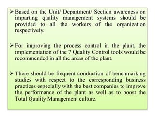 Based on the Unit/ Department/ Section awareness on
imparting quality management systems should be
provided to all the workers of the organization
respectively.
 For improving the process control in the plant, the
implementation of the 7 Quality Control tools would be
recommended in all the areas of the plant.
 There should be frequent conduction of benchmarking
studies with respect to the corresponding business
practices especially with the best companies to improve
the performance of the plant as well as to boost the
Total Quality Management culture.
 