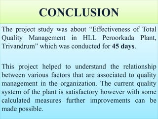 CONCLUSION
The project study was about “Effectiveness of Total
Quality Management in HLL Peroorkada Plant,
Trivandrum” which was conducted for 45 days.
This project helped to understand the relationship
between various factors that are associated to quality
management in the organization. The current quality
system of the plant is satisfactory however with some
calculated measures further improvements can be
made possible.
 
