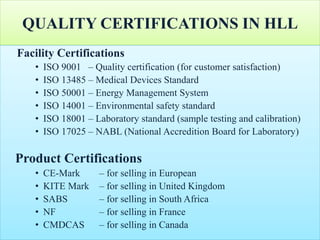 QUALITY CERTIFICATIONS IN HLL
Facility Certifications
• ISO 9001 – Quality certification (for customer satisfaction)
• ISO 13485 – Medical Devices Standard
• ISO 50001 – Energy Management System
• ISO 14001 – Environmental safety standard
• ISO 18001 – Laboratory standard (sample testing and calibration)
• ISO 17025 – NABL (National Accredition Board for Laboratory)
Product Certifications
• CE-Mark – for selling in European
• KITE Mark – for selling in United Kingdom
• SABS – for selling in South Africa
• NF – for selling in France
• CMDCAS – for selling in Canada
 