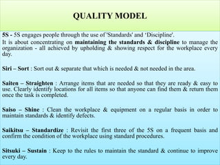 QUALITY MODEL
5S - 5S engages people through the use of 'Standards' and ‘Discipline'.
It is about concentrating on maintaining the standards & discipline to manage the
organization - all achieved by upholding & showing respect for the workplace every
day.
Siri – Sort : Sort out & separate that which is needed & not needed in the area.
Saiten – Straighten : Arrange items that are needed so that they are ready & easy to
use. Clearly identify locations for all items so that anyone can find them & return them
once the task is completed.
Saiso – Shine : Clean the workplace & equipment on a regular basis in order to
maintain standards & identify defects.
Saikitsu – Standardize : Revisit the first three of the 5S on a frequent basis and
confirm the condition of the workplace using standard procedures.
Sitsuki – Sustain : Keep to the rules to maintain the standard & continue to improve
every day.
 