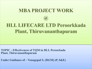 TOPIC - Effectiveness of TQM in HLL Peroorkada
Plant, Thiruvananthapuram
Under Guidance of – Venugopal S. (DGM) (P, S&E)
MBA PROJECT WORK
@
HLL LIFECARE LTD Peroorkkada
Plant, Thiruvananthapuram
 