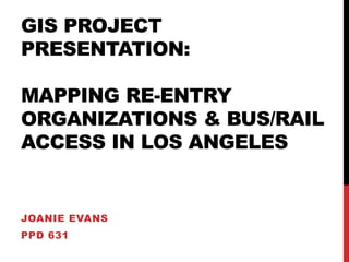 GIS PROJECT 
PRESENTATION: 
MAPPING RE-ENTRY 
ORGANIZATIONS & BUS/RAIL 
ACCESS IN LOS ANGELES 
JOANIE EVANS 
PPD 631 
 