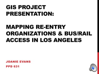 GIS PROJECT 
PRESENTATION: 
MAPPING RE-ENTRY 
ORGANIZATIONS & BUS/RAIL 
ACCESS IN LOS ANGELES 
JOANIE EVANS 
PPD 631 
 