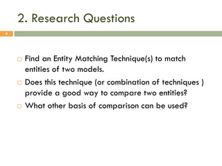 2. Research Questions
4







Find an Entity Matching Technique(s) to match
entities of two models.
Does this technique (or combination of techniques )
provide a good way to compare two entities?
What other basis of comparison can be used?

 