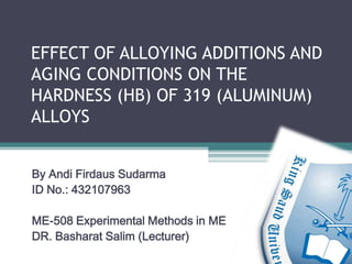 EFFECT OF ALLOYING ADDITIONS AND
AGING CONDITIONS ON THE
HARDNESS (HB) OF 319 (ALUMINUM)
ALLOYS


By Andi Firdaus Sudarma
ID No.: 432107963

ME-508 Experimental Methods in ME
DR. Basharat Salim (Lecturer)
 