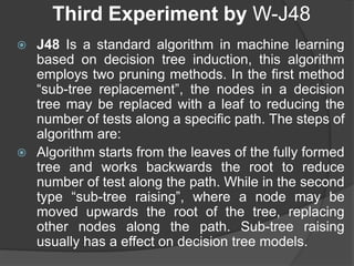 Third Experiment by W-J48
 J48 Is a standard algorithm in machine learning
based on decision tree induction, this algorithm
employs two pruning methods. In the first method
“sub-tree replacement”, the nodes in a decision
tree may be replaced with a leaf to reducing the
number of tests along a specific path. The steps of
algorithm are:
 Algorithm starts from the leaves of the fully formed
tree and works backwards the root to reduce
number of test along the path. While in the second
type “sub-tree raising”, where a node may be
moved upwards the root of the tree, replacing
other nodes along the path. Sub-tree raising
usually has a effect on decision tree models.
 
