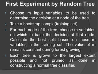 First Experiment by Random Tree
1. Choose m input variables to be used to
determine the decision at a node of the tree.
2. Take a bootstrap sample(training set)
3. For each node of the tree, choose m variables
on which to base the decision at that node.
Calculate the best split based on these m
variables in the training set. The value of m
remains constant during forest growing.
4. Each tree is grown to the largest extent
possible and not pruned as done in
constructing a normal tree classifier.
 