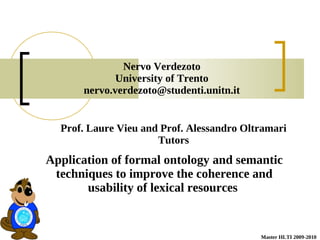 Nervo Verdezoto
             University of Trento
      nervo.verdezoto@studenti.unitn.it


  Prof. Laure Vieu and Prof. Alessandro Oltramari
                      Tutors
Application of formal ontology and semantic
 techniques to improve the coherence and
       usability of lexical resources


                                           Master HLTI 2009-2010
 