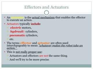 Effectors and Actuators An  actuator  is the  actual mechanism  that enables the effector to execute an action.  Actuators  typically  include : electric   motors, hydrauli c   cylinders, pneumatic   cylinders,   etc.  The terms  effector  and  actuator  are often used interchangeably to mean  "whatever makes the robot take an action."  This is  not really proper use : Actuators and effectors  are not  the same thing .  And we'll try to be more precise . 
