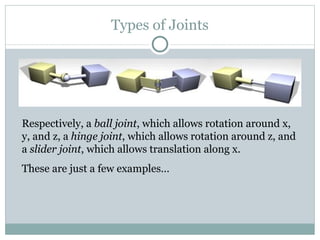 Types of Joints Respectively, a  ball joint , which allows rotation around x, y, and z, a  hinge joint , which allows rotation around z, and a  slider joint , which allows translation along x.  These are just a few examples… 