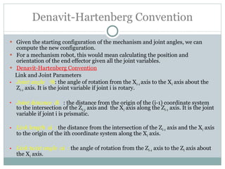 Denavit-Hartenberg Convention Given the starting configuration of the mechanism and joint angles, we can compute the new configuration. For a mechanism robot, this would mean calculating the position and orientation of the end effector given all the joint variables. Denavit-Hartenberg Convention Link and Joint Parameters Joint angle   θ i : the angle of rotation from the X i-1  axis to the X i  axis about the Z i-1  axis. It is the joint variable if joint i is rotary. Joint distance   di  : the distance from the origin of the (i-1) coordinate system to the intersection of the Z i-1  axis and  the X i  axis along the Z i-1  axis. It is the joint variable if joint i is prismatic. Link length   ai  :  the distance from the intersection of the Z i-1  axis and the X i  axis to the origin of the ith coordinate system along the X i  axis. Link twist angle   α i   :  the angle of rotation from the Z i-1  axis to the Z i  axis about the X i  axis. 