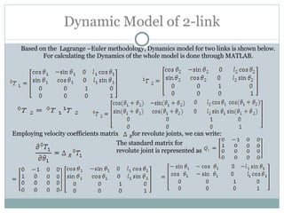 Dynamic Model of 2-link Based on the  Lagrange –Euler methodology, Dynamics model for two links is shown below. For calculating the Dynamics of the whole model is done through MATLAB. Employing velocity coefficients matrix  for revolute joints, we can write: The standard matrix for revolute joint is represented as 